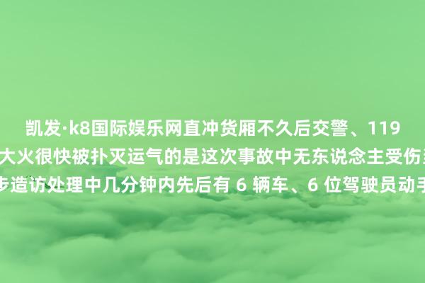 凯发·k8国际娱乐网直冲货厢不久后交警、119 和 120 先后赶到现场大火很快被扑灭运气的是这次事故中无东说念主受伤当今事故还在进一步造访处理中几分钟内先后有 6 辆车、6 位驾驶员动手他们既为转圜东说念主员争取了工夫也幸免了更严重的着力过后司机们都说：＂小事情＂＂能帮就一定会帮＂这王人心合力转圜的热血一幕感动了好多网友↓↓为仗义动手的司机们点赞！也为实时赶到现场处理的交警和 119 点赞！声明