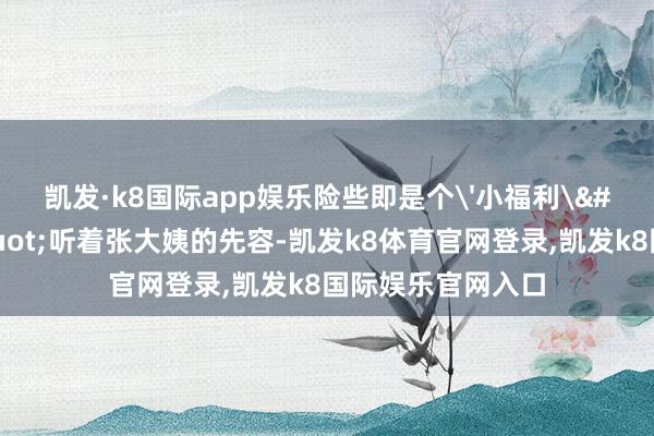 凯发·k8国际app娱乐险些即是个'小福利'！&quot;听着张大姨的先容-凯发k8体育官网登录,凯发k8国际娱乐官网入口